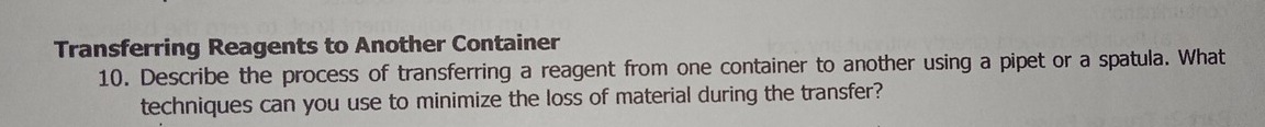 Transferring Reagents to Another Container 
10. Describe the process of transferring a reagent from one container to another using a pipet or a spatula. What 
techniques can you use to minimize the loss of material during the transfer?