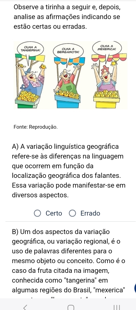 Observe a tirinha a seguir e, depois,
analise as afirmações indicando se
estão certas ou erradas.
Fonte: Reprodução.
A) A variação linguística geográfica
refere-se às diferenças na linguagem
que ocorrem em função da
localização geográfica dos falantes.
Essa variação pode manifestar-se em
diversos aspectos.
Certo Errado
B) Um dos aspectos da variação
geográfica, ou variação regional, é o
uso de palavras diferentes para o
mesmo objeto ou conceito. Como é o
caso da fruta citada na imagem,
conhecida como "tangerina" em
algumas regiões do Brasil, ''mexerica''