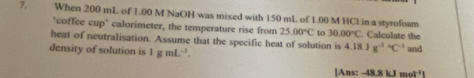 When 200 mL of 1.00 M NaOH was mixed with 150 mL of 1.00 M HCl in a styrofoam 
‘coffee cup’ calorimeter, the temperature rise from 25.00°C to 30.00°C. Calculate the 
heat of neutralisation. Assume that the specific heat of solution is 4.18Jg^((-1)°C^-1)
density of solution is 1gmL^(-1). and 
[Ans: -48.8kJmol^(-1)]