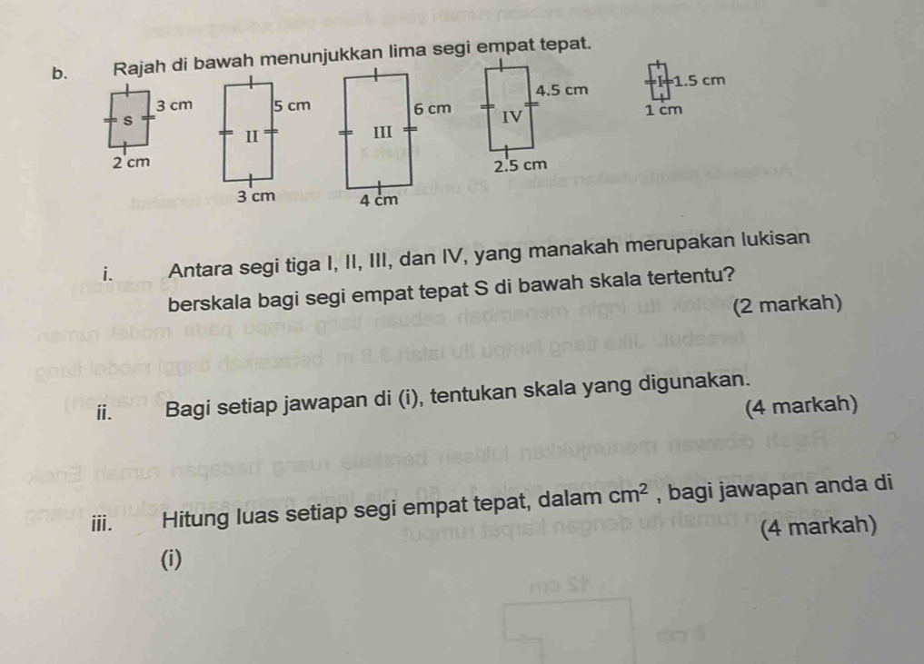 = 1.5 cm
1 cm

i. Antara segi tiga I, II, III, dan IV, yang manakah merupakan lukisan 
berskala bagi segi empat tepat S di bawah skala tertentu? 
(2 markah) 
ⅱ. Bagi setiap jawapan di (i), tentukan skala yang digunakan. 
(4 markah) 
ⅲ. Hitung luas setiap segi empat tepat, dalam cm^2 , bagi jawapan anda di 
(4 markah) 
(i)