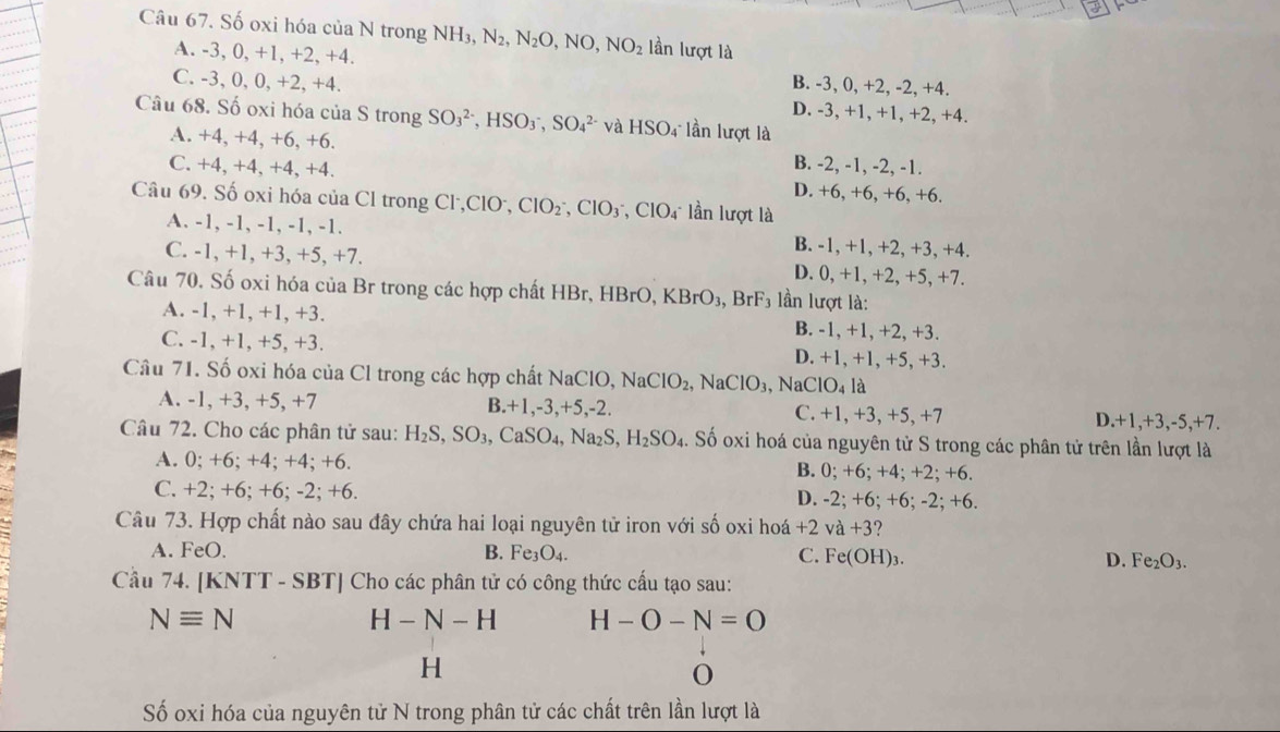 Số oxi hóa của N trong NH_3,N_2,N_2O,NO,NO_2 lần lượt là
A. -3, 0, +1, +2, +4. B. -3, 0, +2, -2, +4.
C. -3, 0, 0, +2, +4. D. -3, +1, +1, +2, +4.
Câu 68. Số oxi hóa của S trong SO_3^((2-),HSO_3^-,SO_4^(2-) và HSO_4) lần lượt là
A. +4, +4, +6, +6. B. -2, -1, -2, -1.
C. +4, +4, +4, +4. D. +6, +6, +6, +6.
Câu 69. Số oxi hóa của Cl trong Cl,ClO, ,ClO_2^(-,ClO_3) ClO4 lần lượt là
A. -1, -1, -1, -1, -1. B. -1, +1, +2, +3, +4.
C. -1, +1, +3, +5, +7. D. 0, +1, +2, +5, +7.
Câu 70. Số oxi hóa của Br trong các hợp chất HBr, H BrC ) KBrO_3,BrF_3 lần lượt là:
A. -1, +1, +1, +3. B. -1, +1, +2, +3.
C. -1, +1, +5, +3. D. +1, +1, +5, +3.
Câu 71. Số oxi hóa của Cl trong các hợp chất NaClO, NaClO_2,NaClO_3 ,NaClO_4 là
A. -1, +3, +5, +7 B.+1,-3,+5,-2. C. +1, +3, +5, +7 D.+1,+3,-5,+7.
Câu 72. Cho các phân tử sau: H_2S,SO_3,CaSO_4,Na_2S,H_2SO_4.. Số oxi hoá của nguyên tử S trong các phân tử trên lần lượt là
A. 0; +6; +4; +4; +6. B. 0; +6; +4; +2; +6.
C. +2; +6; +6; -2; +6. D. -2: +6; +6; -2; +6.
Câu 73. Hợp chất nào sau đây chứa hai loại nguyên tử iron với số oxi hoá +2 va+3 ?
A. FeO. B. Fe_3O_4. C. Fe(OH)_3. D. Fe_2O_3.
Cầu 74. [KNTT - SBT] Cho các phân tử có công thức cấu tạo sau:
Nequiv N
H-N-H H-O-N=O
H
O
Số oxi hóa của nguyên tử N trong phân tử các chất trên lần lượt là