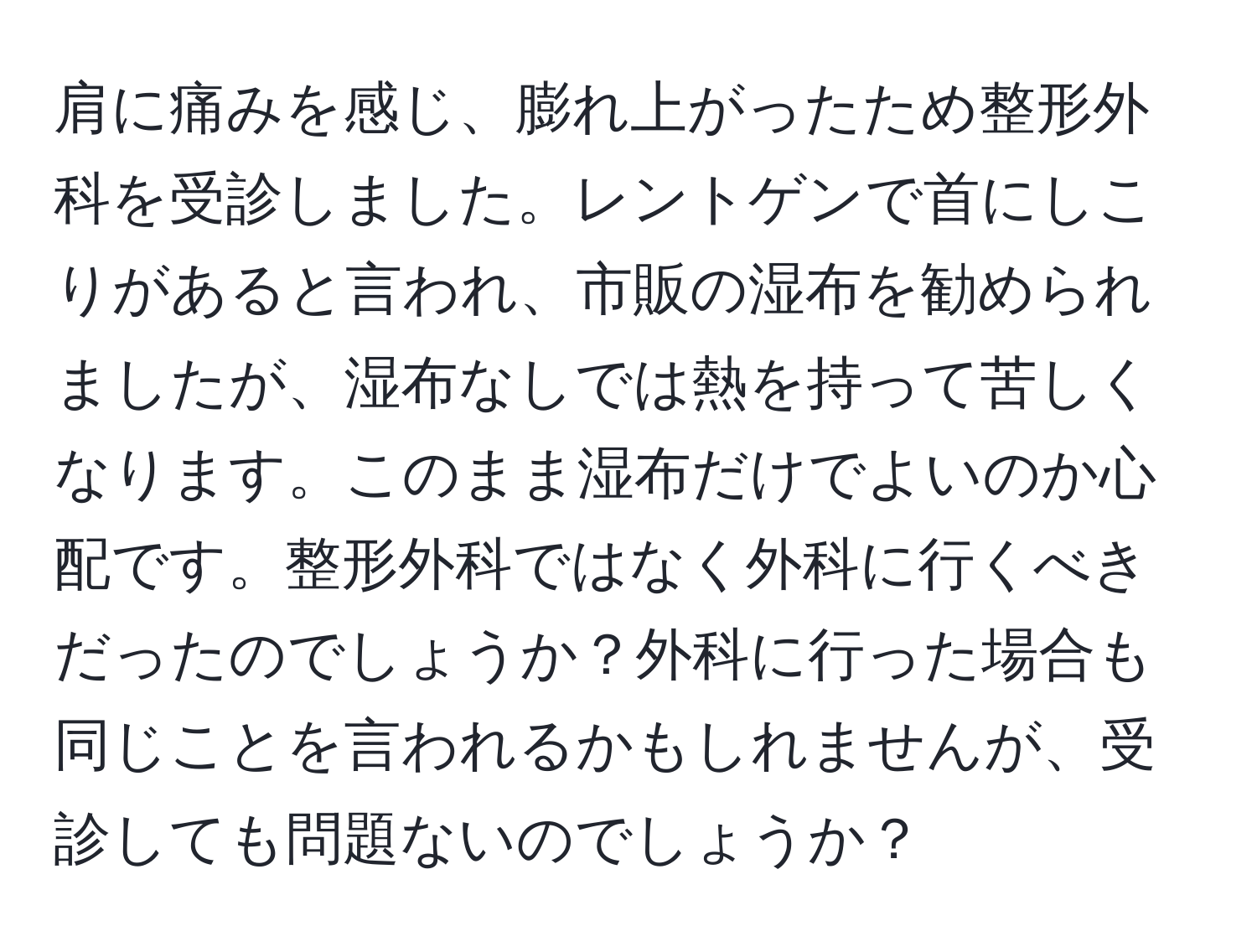 肩に痛みを感じ、膨れ上がったため整形外科を受診しました。レントゲンで首にしこりがあると言われ、市販の湿布を勧められましたが、湿布なしでは熱を持って苦しくなります。このまま湿布だけでよいのか心配です。整形外科ではなく外科に行くべきだったのでしょうか？外科に行った場合も同じことを言われるかもしれませんが、受診しても問題ないのでしょうか？