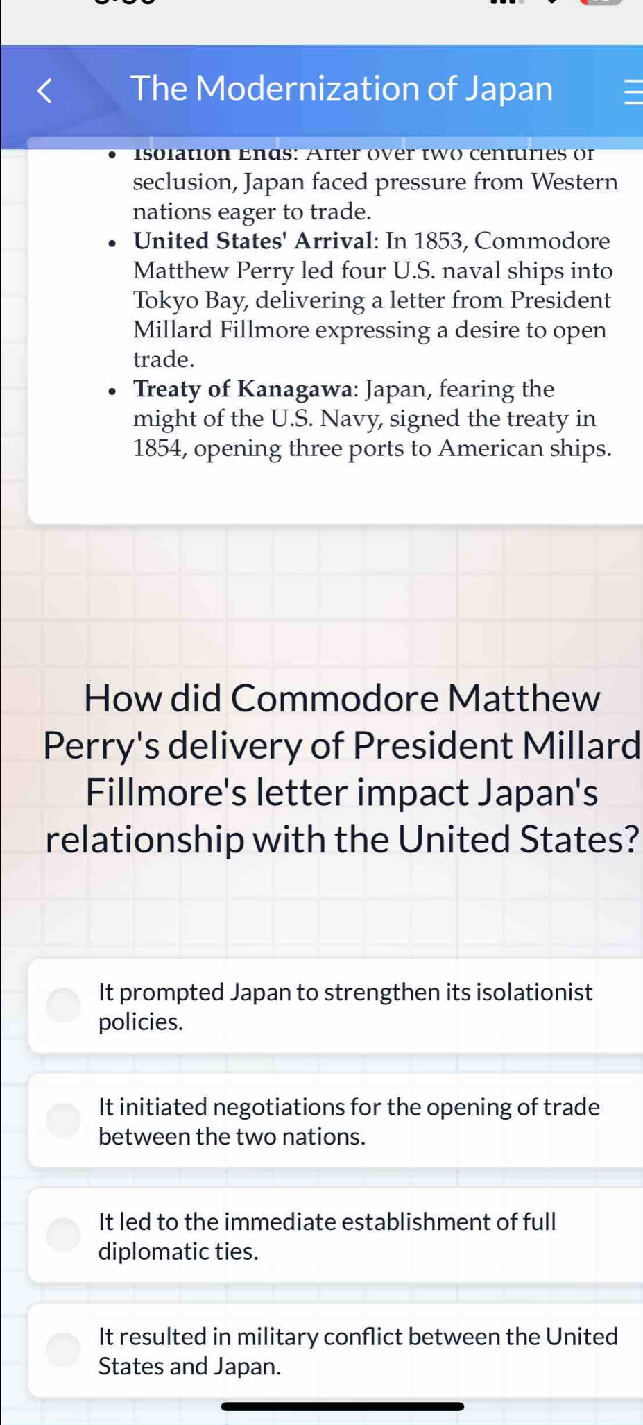 The Modernization of Japan
isolation Ends: After over two centuries of
seclusion, Japan faced pressure from Western
nations eager to trade.
United States' Arrival: In 1853, Commodore
Matthew Perry led four U.S. naval ships into
Tokyo Bay, delivering a letter from President
Millard Fillmore expressing a desire to open
trade.
Treaty of Kanagawa: Japan, fearing the
might of the U.S. Navy, signed the treaty in
1854, opening three ports to American ships.
How did Commodore Matthew
Perry's delivery of President Millard
Fillmore's letter impact Japan's
relationship with the United States?
It prompted Japan to strengthen its isolationist
policies.
It initiated negotiations for the opening of trade
between the two nations.
It led to the immediate establishment of full
diplomatic ties.
It resulted in military conflict between the United
States and Japan.