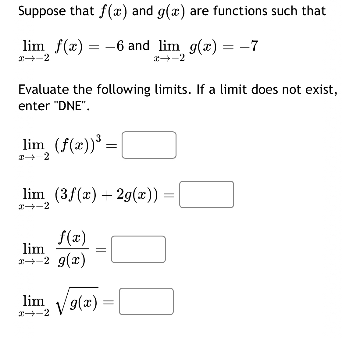 Suppose that f(x) and g(x) are functions such that
limlimits _xto -2f(x)=-6 and
limlimits _xto -2g(x)=-7
Evaluate the following limits. If a limit does not exist, 
enter "DNE".
limlimits _xto -2(f(x))^3=□
limlimits _xto -2(3f(x)+2g(x))=□
limlimits _xto -2 f(x)/g(x) =□
limlimits _xto -2sqrt(g(x))=□