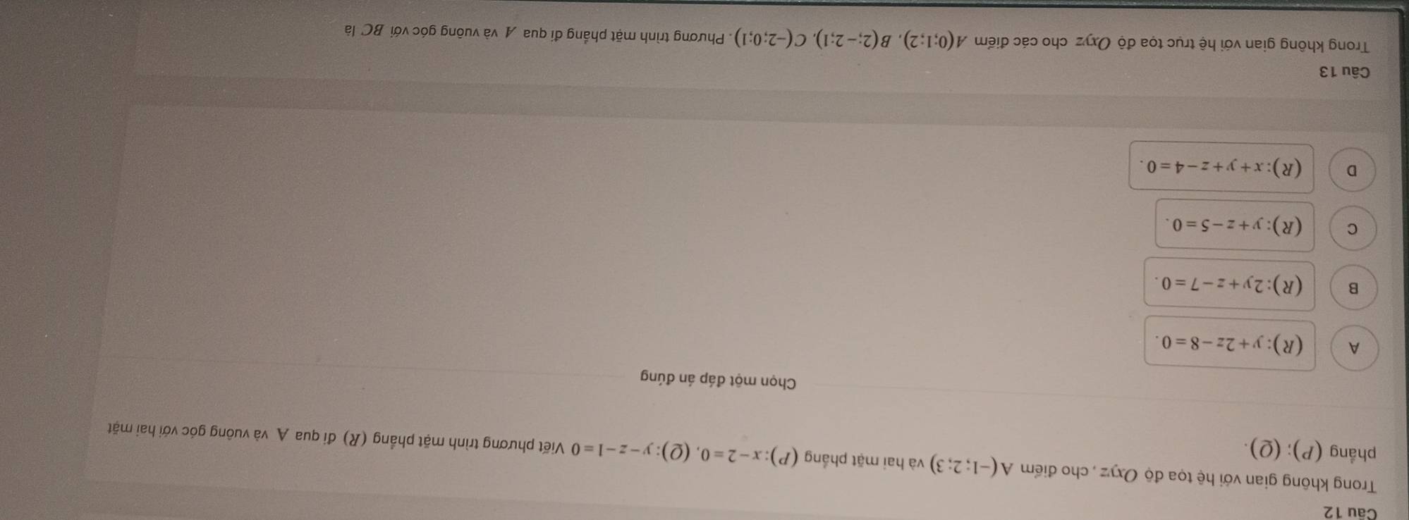 Trong không gian với hệ tọa độ Oxyz , cho điểm A(-1;2;3) và hai mặt phầng (P):x-2=0
phẳng (P); (Q). (2) :y-z-1=0 Viết phương trình mặt phẳng (R) đi qua A và vuông góc với hai mặt
Chọn một đáp án đúng
A (R):y+2z-8=0.
B (R):2y+z-7=0.
C (R):y+z-5=0.
D (R):x+y+z-4=0. 
Câu 13
Trong không gian với hệ trục tọa độ Oxyz cho các điểm A(0;1;2), B(2;-2;1), C(-2;0;1). Phương trình mặt phẳng đi qua A và vuông góc với BC là