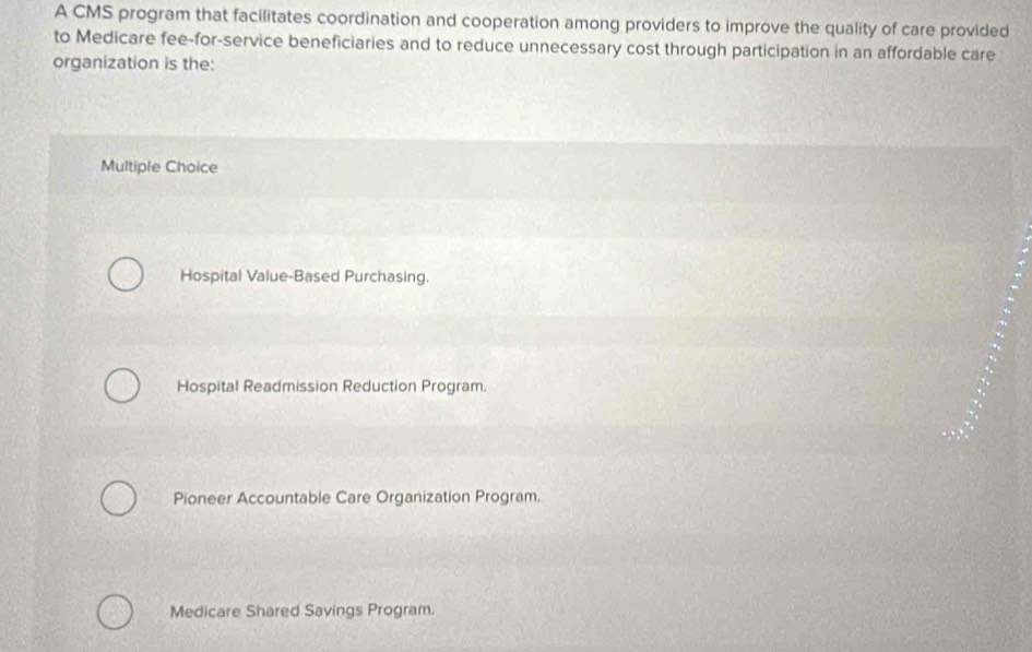 A CMS program that facilitates coordination and cooperation among providers to improve the quality of care provided
to Medicare fee-for-service beneficiaries and to reduce unnecessary cost through participation in an affordable care
organization is the:
Multiple Choice
Hospital Value-Based Purchasing.
Hospital Readmission Reduction Program.
Pioneer Accountable Care Organization Program,
Medicare Shared Savings Program.