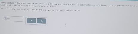 Janna needs $5780 for a future project. She can invest $4000 now at an ansual rate of 4%, comoounded quactedly. Assuming that no withdrawals are made, 
hee long will is take for her to have enough money for her propect? 
Do not round any intermediate computations, and round your answer to the mearest hundrectl. 
Traws × 。