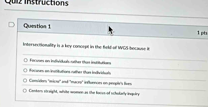 Quiz instructions
Question 1 1 pts
Intersectionality is a key concept in the feld of WGS because it
Focuses on individuals rather than institutions
Focuses on institutions rather than individuals
Considers ''micro" and "macro'' influences on people's lives
Centers straight, white women as the focus of scholarly inquiry