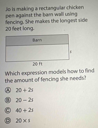 Jo is making a rectangular chicken
pen against the barn wall using
fencing. She makes the longest side
20 feet long.
Which expression models how to find
the amount of fencing she needs?
A 20+2s
20-2s
40+2s
20* s