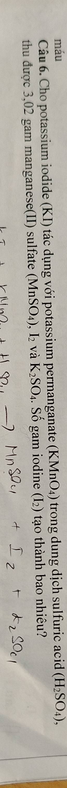 máu (H_2SO_4), 
Câu 6. Cho potassium iodide (KI) tác dụng với potassium permanganate (K MnO_4) trong dung dịch sulfuric acid
thu được 3,02 gam manganese(II) sulfate (MnSO_4), I_2 và K_2SO_4. . Số gam iodine ( 1 2) tạo thành bao nhiêu?