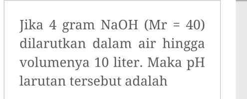 Jika 4 gram NaOH (Mr=40)
dilarutkan dalam air hingga 
volumenya 10 liter. Maka pH 
larutan tersebut adalah