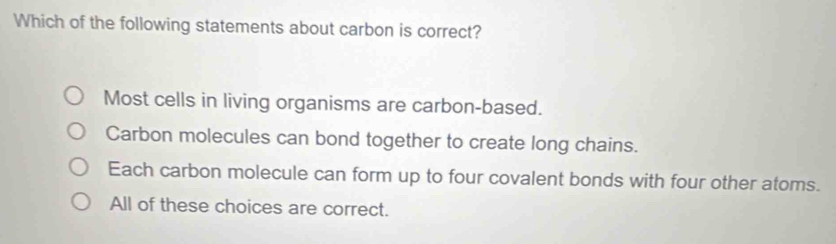 Which of the following statements about carbon is correct?
Most cells in living organisms are carbon-based.
Carbon molecules can bond together to create long chains.
Each carbon molecule can form up to four covalent bonds with four other atoms.
All of these choices are correct.