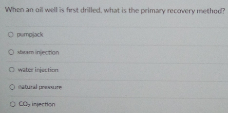 When an oil well is first drilled, what is the primary recovery method?
pumpjack
steam injection
water injection
natural pressure
CO_2 injection