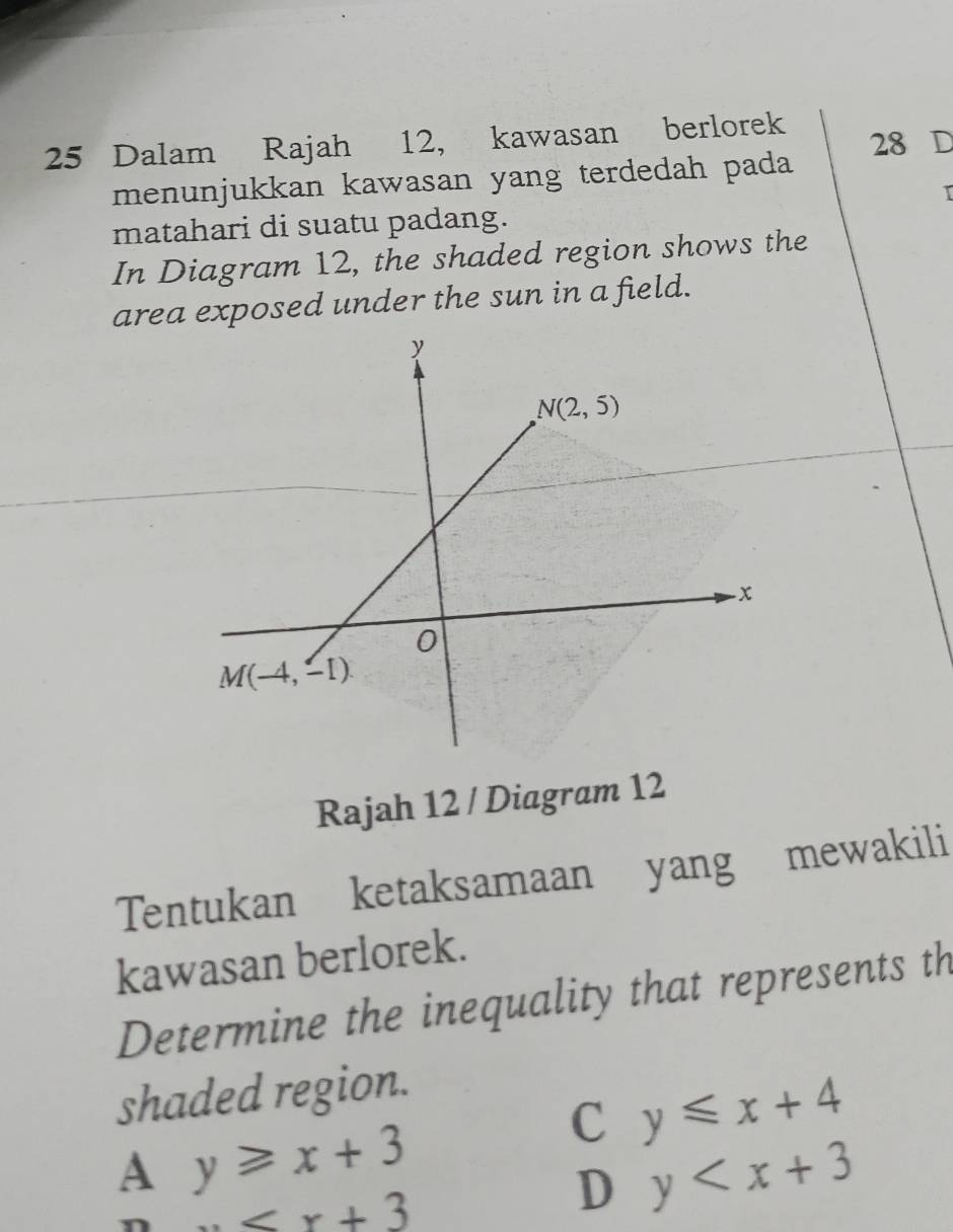 Dalam Rajah 12, kawasan berlorek 28 D
menunjukkan kawasan yang terdedah pada
T
matahari di suatu padang.
In Diagram 12, the shaded region shows the
area exposed under the sun in a field.
Rajah 12 / Diagram 12
Tentukan ketaksamaan yang mewakili
kawasan berlorek.
Determine the inequality that represents th
shaded region.
C y≤slant x+4
A y≥slant x+3

D y