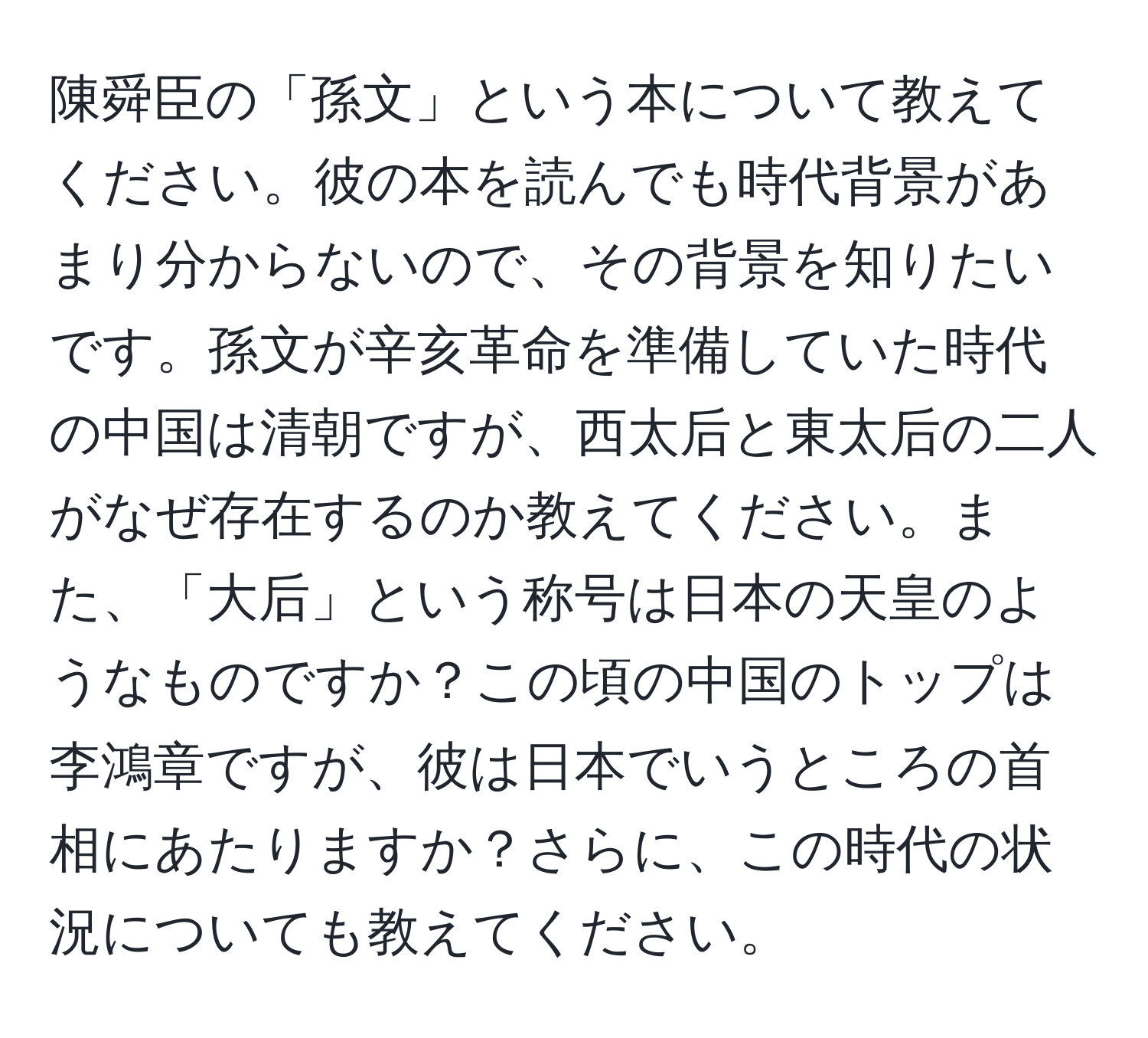 陳舜臣の「孫文」という本について教えてください。彼の本を読んでも時代背景があまり分からないので、その背景を知りたいです。孫文が辛亥革命を準備していた時代の中国は清朝ですが、西太后と東太后の二人がなぜ存在するのか教えてください。また、「大后」という称号は日本の天皇のようなものですか？この頃の中国のトップは李鴻章ですが、彼は日本でいうところの首相にあたりますか？さらに、この時代の状況についても教えてください。