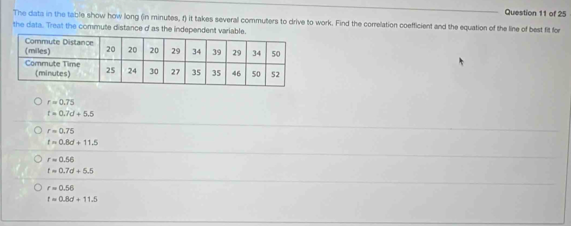 The data in the table show how long (in minutes, f) it takes several commuters to drive to work. Find the correlation coefficient and the equation of the line of best fit for
the data. Treat the commute distance d as the independent variable.
rapprox 0.75
t=0.7d+5.5
rapprox 0.75
tapprox 0.8d+11.5
rapprox 0.56
tapprox 0.7d+5.5
rapprox 0.56
tapprox 0.8d+11.5