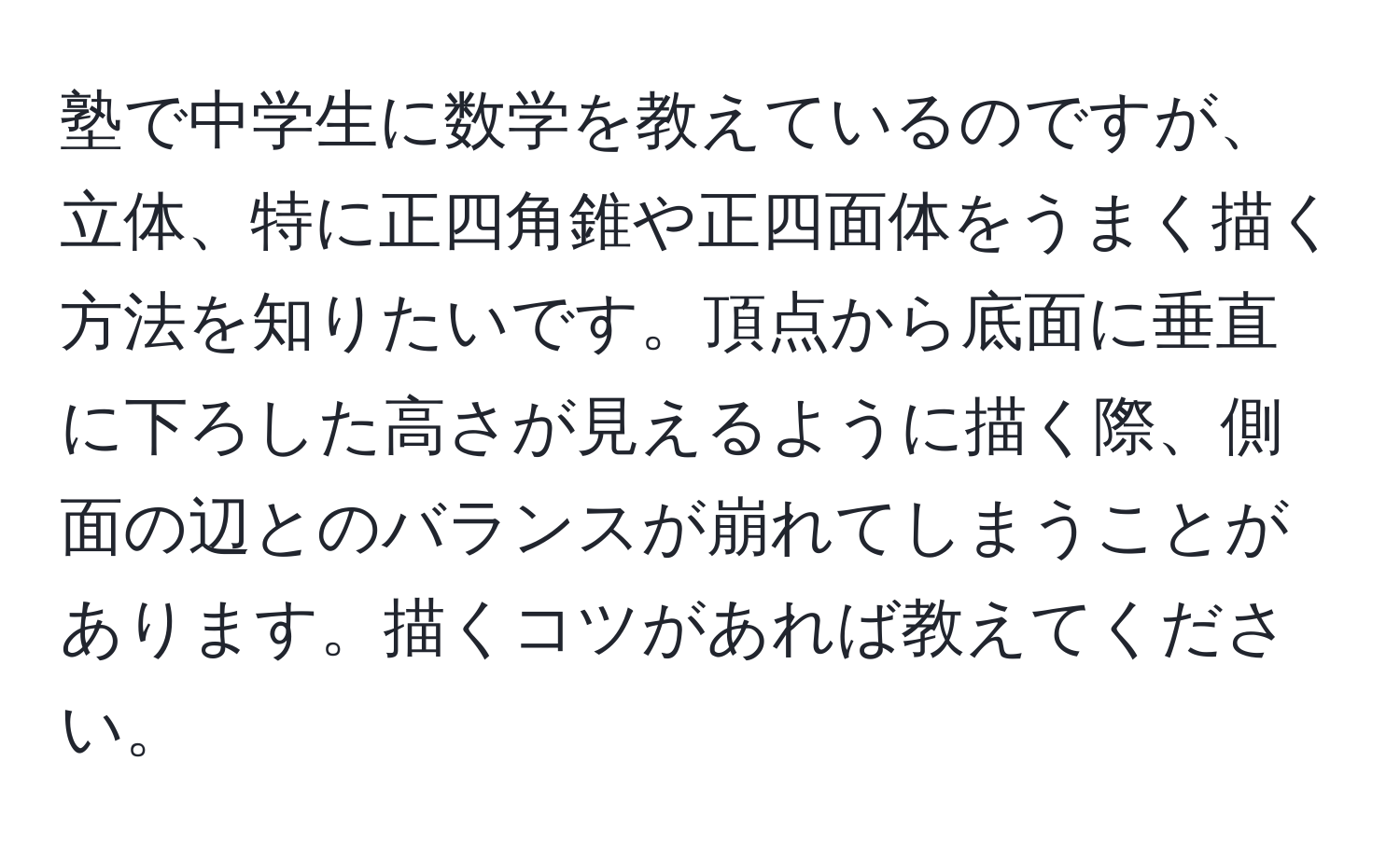 塾で中学生に数学を教えているのですが、立体、特に正四角錐や正四面体をうまく描く方法を知りたいです。頂点から底面に垂直に下ろした高さが見えるように描く際、側面の辺とのバランスが崩れてしまうことがあります。描くコツがあれば教えてください。