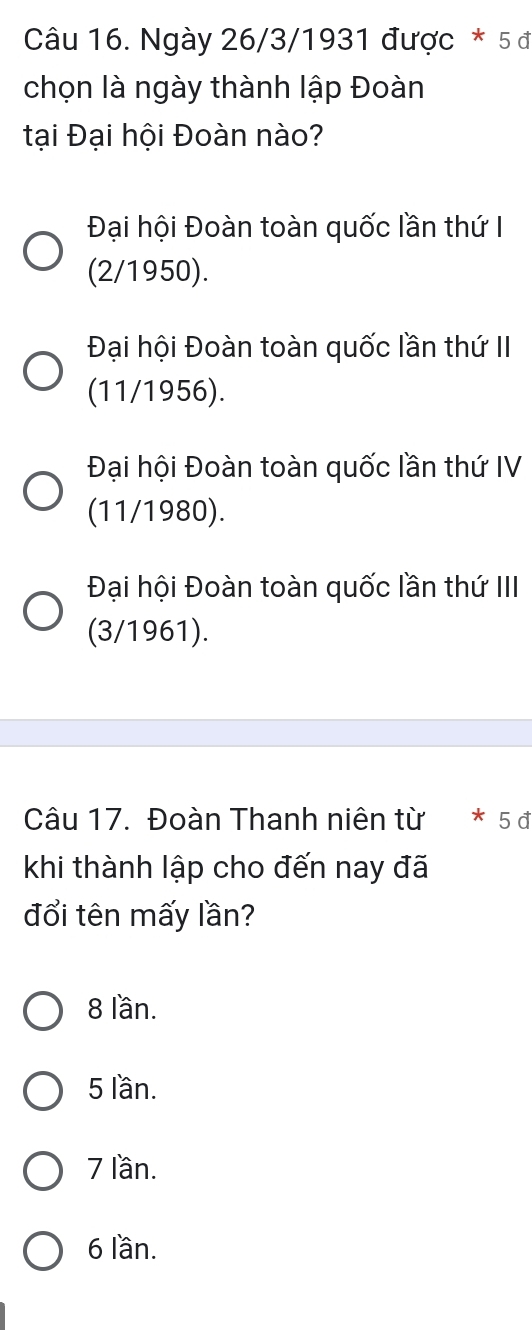 Ngày 26/3/1931 được * 5 đ
chọn là ngày thành lập Đoàn
tại Đại hội Đoàn nào?
Đại hội Đoàn toàn quốc lần thứ I
(2/1950).
Đại hội Đoàn toàn quốc lần thứ II
(11/1956).
Đại hội Đoàn toàn quốc lần thứ IV
(11/1980).
Đại hội Đoàn toàn quốc lần thứ III
(3/1961).
Câu 17. Đoàn Thanh niên từ * 5đ
khi thành lập cho đến nay đã
đổi tên mấy lần?
8 lần.
5 lần.
7 lần.
6 lần.