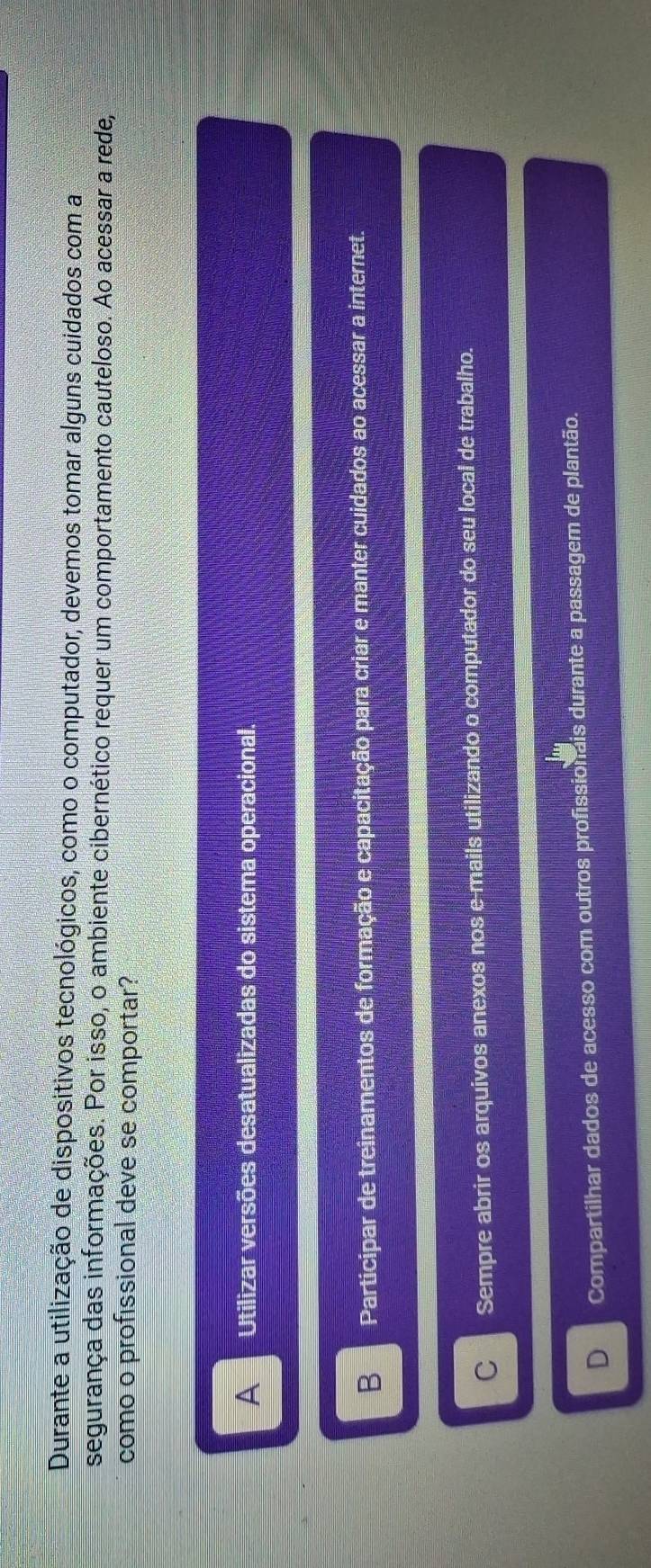 Durante a utilização de dispositivos tecnológicos, como o computador, devemos tomar alguns cuidados com a
segurança das informações. Por isso, o ambiente cibernético requer um comportamento cauteloso. Ao acessar a rede,
como o profissional deve se comportar?
AUtilizar versões desatualizadas do sistema operacional.
B Participar de treinamentos de formação e capacitação para criar e manter cuidados ao acessar a internet.
C Sempre abrir os arquivos anexos nos e-mails utilizando o computador do seu local de trabalho.
D Compartilhar dados de acesso com outros profissionais durante a passagem de plantão.