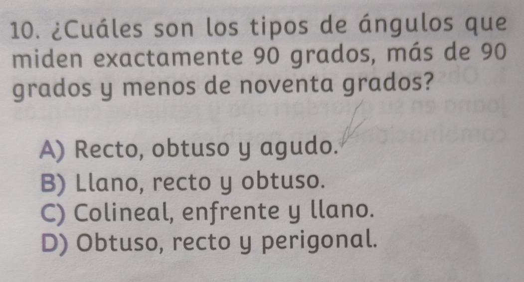 ¿Cuáles son los tipos de ángulos que
miden exactamente 90 grados, más de 90
grados y menos de noventa grados?
A) Recto, obtuso y agudo.
B) Llano, recto y obtuso.
C) Colineal, enfrente y llano.
D) Obtuso, recto y perigonal.