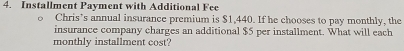 Installment Payment with Additional Fee 
Chris’s annual insurance premium is $1,440. If he chooses to pay monthly, the 
insurance company charges an additional $5 per installment. What will each 
monthly installment cost?