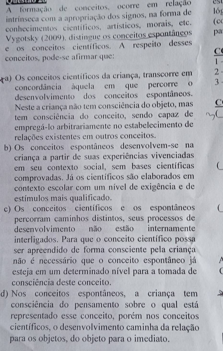 A formação de conceitos, ocorre em relação   
intrínseca com a apropriação dos signos, na forma de lóg
conhecimentos científicos, artísticos, morais, etc. (c
Vygotsky (2009), distingue os conceitos espontâneos pa
e os conceitos científicos. A respeito desses
C
conceitos, pode-se afirmar que:
1
-a) Os conceitos científicos da criança, transcorre em 2
concordância àquela em que percorre o 3
desenvolvimento dos conceitos espontâneos.
Neste a criança não tem consciência do objeto, mas C
tem consciência do conceito, sendo capaz de
empregá-lo arbitrariamente no estabelecimento de
relações existentes em outros conceitos.
b) Os conceitos espontâneos desenvolvem-se na
criança a partir de suas experiências vivenciadas
em seu contexto social, sem bases científicas 
comprovadas. Já os científicos são elaborados em
contexto escolar com um nível de exigência e de
estímulos mais qualificado.
c) Os conceitos científicos e os espontâneos (
percorram caminhos distintos, seus processos de
desenvolvimento não estão internamente
interligados. Para que o conceito científico possa
ser apreendido de forma consciente pela criança
não é necessário que o conceito espontâneo já   
esteja em um determinado nível para a tomada de (
consciência deste conceito.
d) Nos conceitos espontâneos, a criança tem
consciência do pensamento sobre o qual está
representado esse conceito, porém nos conceitos
científicos, o desenvolvimento caminha da relação
para os objetos, do objeto para o imediato.