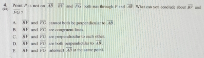 (20) 4. Point P is not on overline AB|overline BY and overline FG both run theoagh P and overline AB. What can you conclude about overline BV and
overline FG ?
A. overline RV and overline FG cannot both be perpendicular to overleftrightarrow AB
B. overline RV and overline FG are congruent lines.
C. overline BV and overline FG are perpendicular to each other.
D. overline BV and overline FG are both perpendicular to overline AB
E. overline BV and overline FG intersect overline AB at the same point.