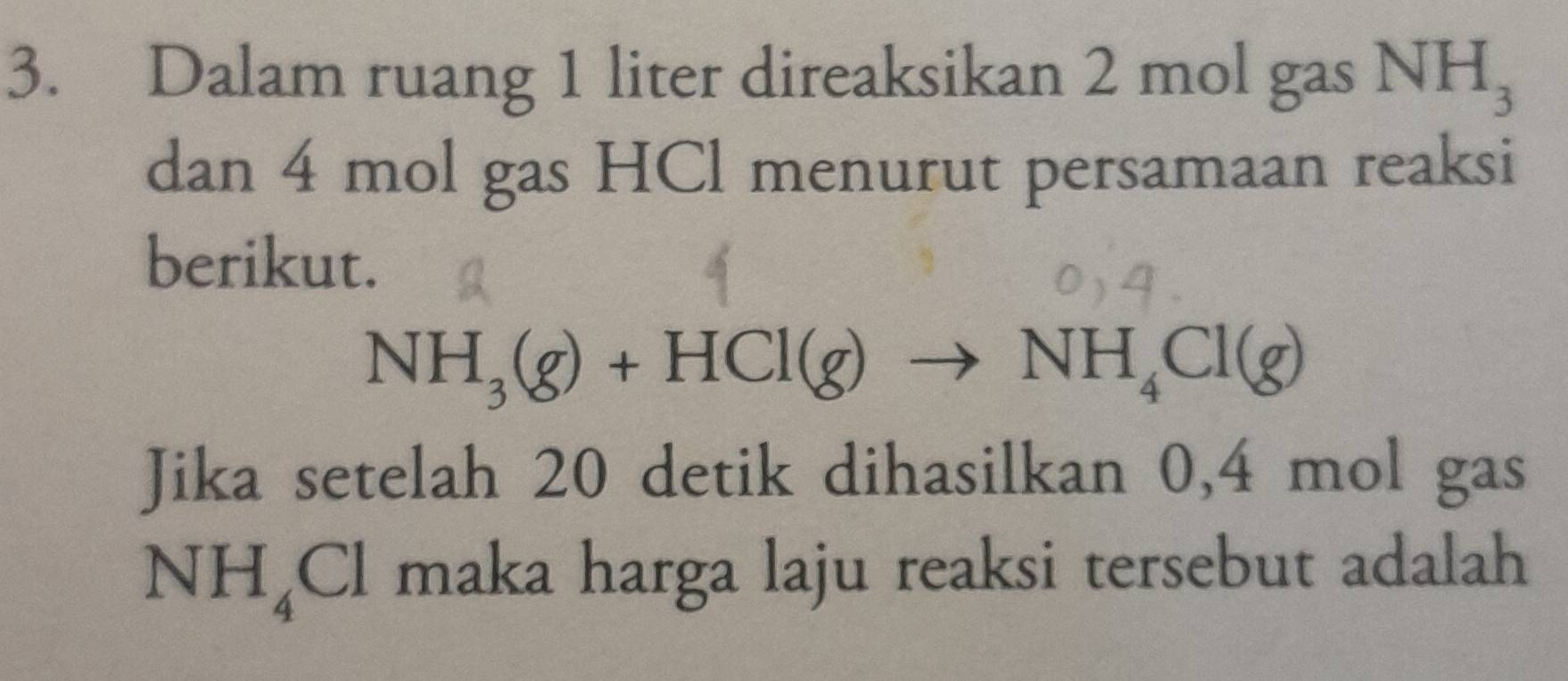 Dalam ruang 1 liter direaksikan 2 mol gas NH_3
dan 4 mol gas HCl menurut persamaan reaksi 
berikut.
NH_3(g)+HCl(g)to NH_4Cl(g)
Jika setelah 20 detik dihasilkan 0,4 mol gas
NH_4Cl maka harga laju reaksi tersebut adalah