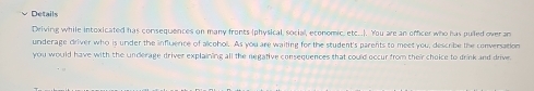 Details 
Driving while intoxicated has consequences on many fronts (physical, social, economic, etc..). You are an offcer who has pulled over an 
underage driver who is under the influence of alcohol. As you are waiting for the student's parents to meet you, describe the conversation 
you would have with the underage driver explaining all the negative consequences that could occur from their choice to drink and drive.