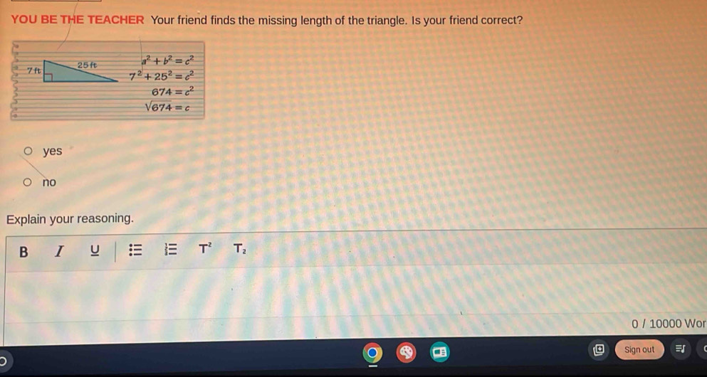 YOU BE THE TEACHER Your friend finds the missing length of the triangle. Is your friend correct?
a^2+b^2=c^2
7^2+25^2=c^2
674=c^2
sqrt(674)=c
yes
no
Explain your reasoning.
B I U T^2 T_2
0 / 10000 Wor
Sign out