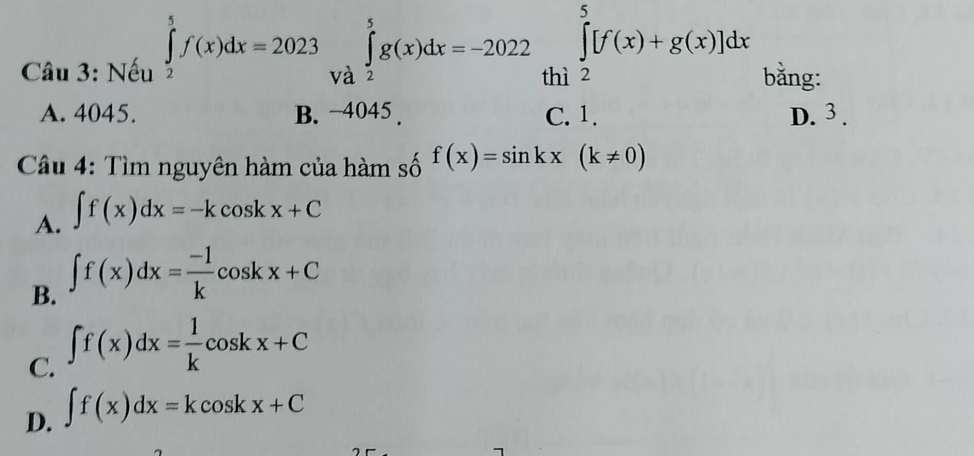 Nếu
∈tlimits _2^(5f(x)dx=2023∈tlimits _(Va)^5g(x)dx=-2022∈tlimits _(thi2)^5[f(x)+g(x)]dx
bằng:
A. 4045. B. −4045. C. 1. D. 3.
Câu 4: Tìm nguyên hàm của hàm số f(x)=sin kx(k!= 0)
A. ∈t f(x)dx=-kcos kx+C
B. ∈t f(x)dx=frac -1)kcos kx+C
C. ∈t f(x)dx= 1/k cos kx+C
D. ∈t f(x)dx=kcos kx+C