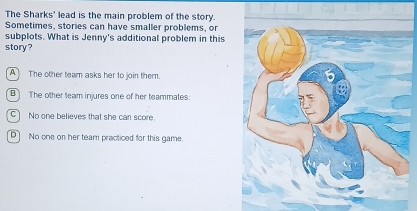 The Sharks' lead is the main problem of the story.
Sometimes, stories can have smaller problems, or
subplots. What is Jenny's additional problem in this
story?
A The other team asks her to join them.
B The other team injures one of her teammates.
C] No one believes that she can score.
D] No one on her team practiced for this game.