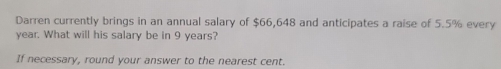 Darren currently brings in an annual salary of $66,648 and anticipates a raise of 5.5% every
year. What will his salary be in 9 years? 
If necessary, round your answer to the nearest cent.