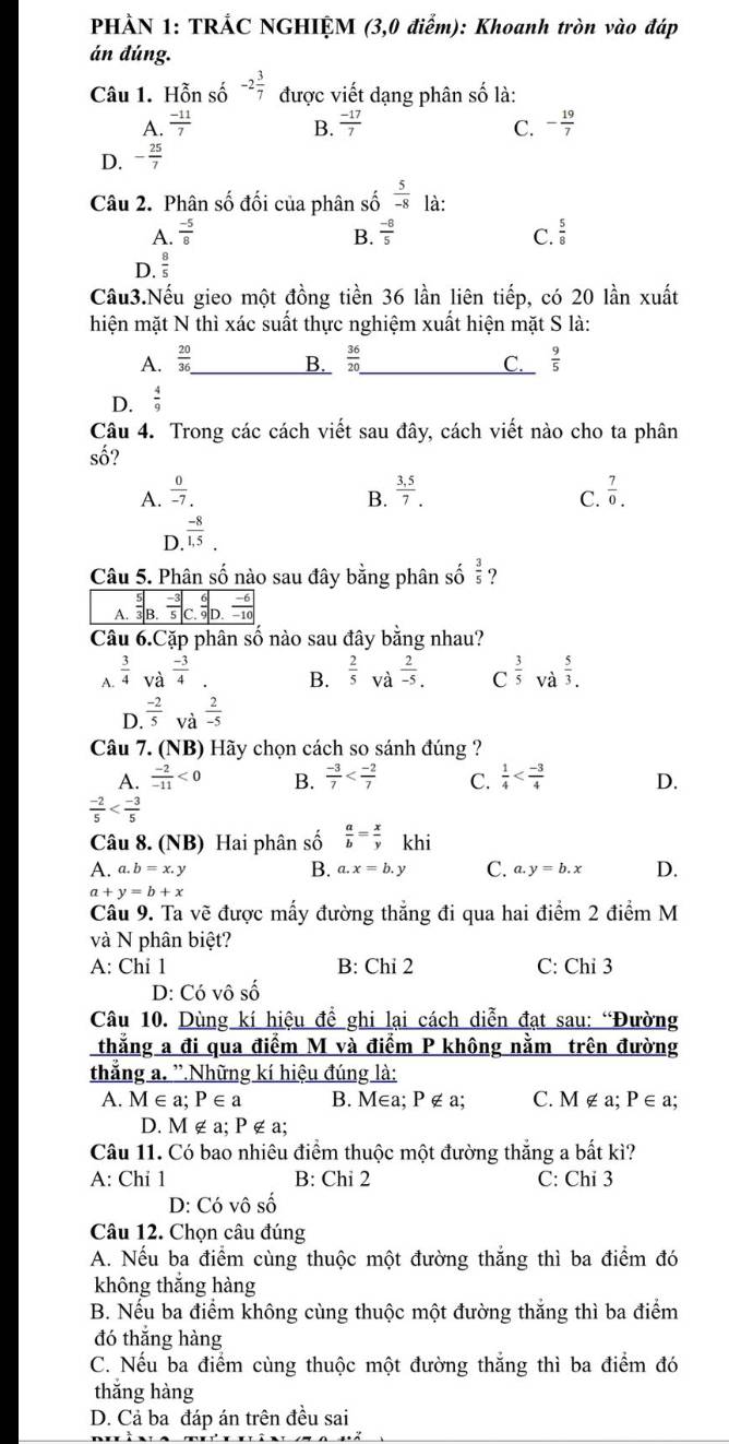 PHẢN 1: TRẢC NGHIỆM (3,0 điểm): Khoanh tròn vào đáp
án đúng.
Câu 1. Hỗn số -2 3/7  được viết dạng phân số là:
A.  (-11)/7  B.  (-17)/7  C. - 19/7 
D. - 25/7 
Câu 2. Phân số đối của phân số  5/-8  là:
A.  (-5)/8   (-8)/5  C.  5/8 
B.
D.  8/5 
Câu3.Nếu gieo một đồng tiền 36 lần liên tiếp, có 20 lần xuất
hiện mặt N thì xác suất thực nghiệm xuất hiện mặt S là:
A.  20/36  _ B.  36/20  _ C._  9/5 
D.  4/9 
Câu 4. Trong các cách viết sau đây, cách viết nào cho ta phân
số?
A.  0/-7.   (3,5)/7 .  7/0 .
B.
C.
D.  (-8)/1,5 .
Câu 5. Phân số nào sau đây bằng phân số  3/5 
Câu 6.Cặp phân số nào sau đây bằng nhau?
A.  3/4  và  (-3)/4   2/-5 . C  3/5  và  5/3 .
B.  2/5  và
D.  (-2)/5  và  2/-5 
Câu 7. (NB) Hãy chọn cách so sánh đúng ?
A.  (-2)/-11 <0</tex> B.  (-3)/7  C.  1/4  D.
 (-2)/5 
Câu 8. (NB) Hai phân số  a/b = x/y  khi
A. a.b=x.y a.x=b.y C. a.y=b.x D.
B.
a+y=b+x
Câu 9. Ta vẽ được mấy đường thẳng đi qua hai điểm 2 điểm M
và N phân biệt?
A: Chi 1 B: Chi 2 C: Chỉ 3
D: Có vô số
Câu 10. Dùng kí hiệu đề ghi lại cách diễn đạt sau: “Đường
thẳng a đi qua điểm M và điểm P không nằm trên đường
thắng a. '.Những kí hiệu đúng là:
A. M∈a; P∈ a B. M∈a; P ∉ a; C. M∉ a: P∈ a
D. M ∉ a; P ∉ a;
Câu 11. Có bao nhiêu điểm thuộc một đường thắng a bất kì?
A: Chi 1 B: Chỉ 2 C: Chi 3
D: Có vô số
Câu 12. Chọn câu đúng
A. Nếu ba điểm cùng thuộc một đường thắng thì ba điểm đó
không thắng hàng
B. Nếu ba điểm không cùng thuộc một đường thắng thì ba điểm
đó thắng hàng
C. Nếu ba điểm cùng thuộc một đường thắng thì ba điểm đó
thắng hàng
D. Cả ba đáp án trên đều sai