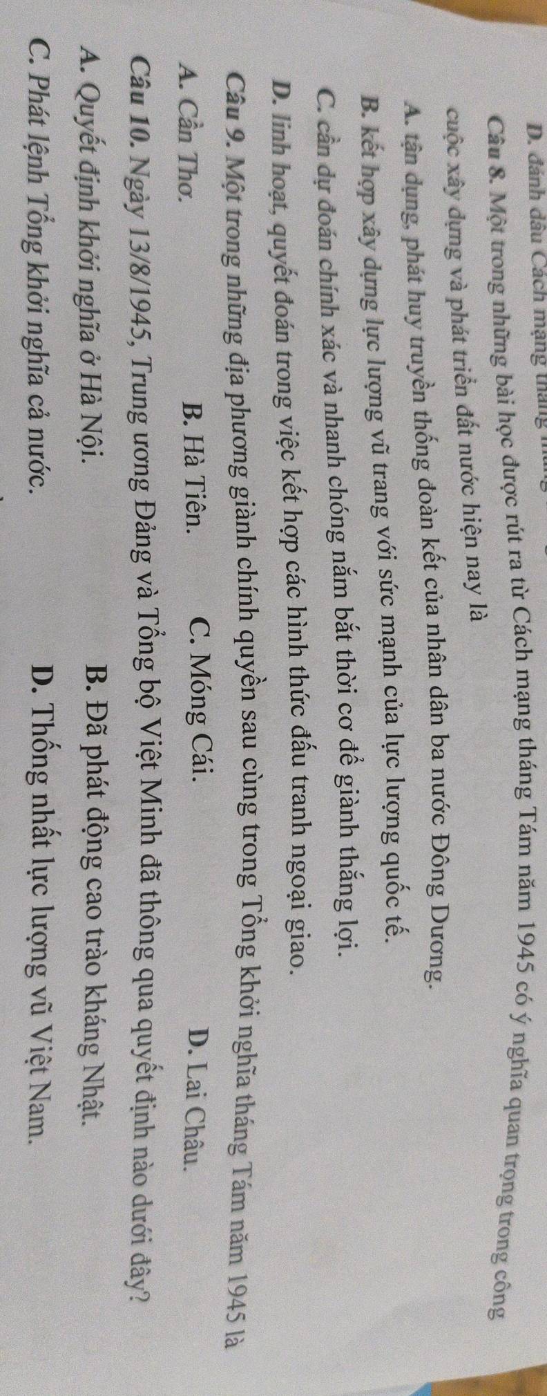 đánh dâu Cách mạng tháng 
Câu 8. Một trong những bài học được rút ra từ Cách mạng tháng Tám năm 1945 có ý nghĩa quan trọng trong công
cuộc xây dựng và phát triển đất nước hiện nay là
A. tận dụng, phát huy truyền thống đoàn kết của nhân dân ba nước Đông Dương.
B. kết hợp xây dựng lực lượng vũ trang với sức mạnh của lực lượng quốc tế.
C. cần dự đoán chính xác và nhanh chóng nắm bắt thời cơ để giành thắng lợi.
D. linh hoạt, quyết đoán trong việc kết hợp các hình thức đấu tranh ngoại giao.
Câu 9. Một trong những địa phương giành chính quyền sau cùng trong Tổng khởi nghĩa tháng Tám năm 1945 là
A. Cần Thơ. B. Hà Tiên. C. Móng Cái. D. Lai Châu.
Câu 10. Ngày 13/8/1945, Trung ương Đảng và Tổng bộ Việt Minh đã thông qua quyết định nào dưới đây?
A. Quyết định khởi nghĩa ở Hà Nội. B. Đã phát động cao trào kháng Nhật.
C. Phát lệnh Tổng khởi nghĩa cả nước. D. Thống nhất lực lượng vũ Việt Nam.