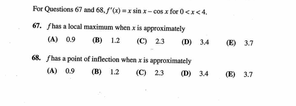 For Questions 67 and 68, f'(x)=xsin x-cos x for 0 . 
67. f has a local maximum when x is approximately
(A) 0.9 (B) 1.2 (C) 2.3 (D) 3.4 (E) 3.7
68. f has a point of inflection when x is approximately
(A) 0.9 (B) 1.2 (C) 2.3 (D) 3.4 (E) 3.7