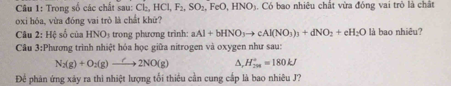 Trong số các chất sau: Cl₂, HCl, F_2, SO_2 F e0, HNO_3. Có bao nhiêu chất vừa đóng vai trò là chất 
oxi hóa, vừa đóng vai trò là chất khữ? 
Câu 2: Hệ số của HNO_3 trong phương trình: aAl+bHNO_3to cAl(NO_3)_3+dNO_2+eH_2O là bao nhiêu? 
Câu 3:Phương trình nhiệt hóa học giữa nitrogen và oxygen như sau:
N_2(g)+O_2(g)to 2NO(g)
△ _rH_(298)°=180kJ
Để phản ứng xảy ra thì nhiệt lượng tối thiều cần cung cấp là bao nhiêu J?