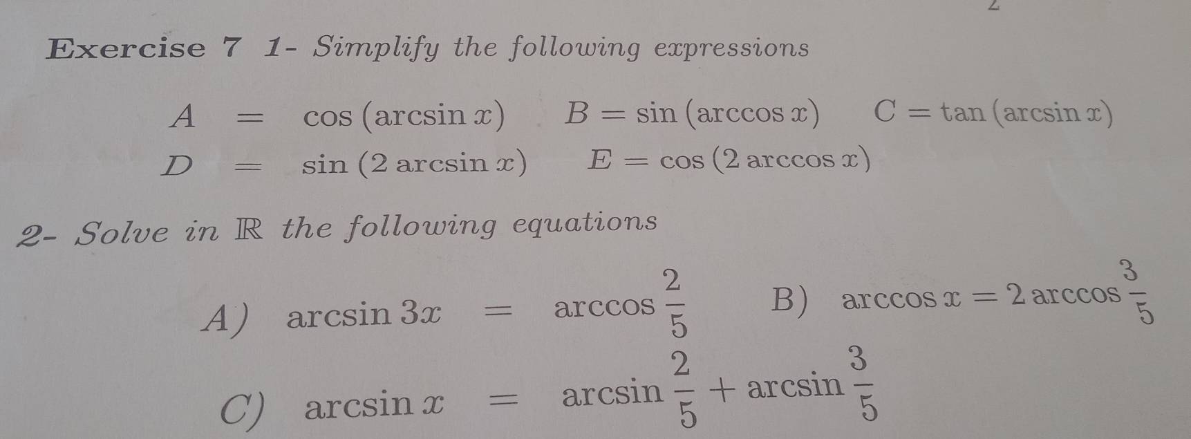 1- Simplify the following expressions
A=cos (arcsin x) B=sin (arccos x) C=tan (arcsin x)
D=sin (2arcsin x) E=cos (2arccos x)
2- Solve in R the following equations 
A) arcsin 3x=arccos  2/5 
B) arccos x=2arccos  3/5 
C) arcsin x=arcsin  2/5 +arcsin  3/5 