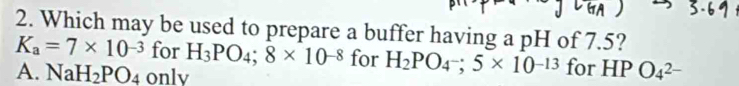 Which may be used to prepare a buffer having a pH of 7.5?
K_a=7* 10^(-3) for H_3PO_4;8* 10^(-8) for H_2PO_4-;5* 10^(-13) for HP O_4^((2-)
A. NaH_2)PO_4 onlv