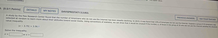 the upper value 
9. [0.5/1 Points] DETAILS MY NOTES DAVISPRESTAT1 3.3.053. 
PREVIOUS ANSWERS ASK YOUR TEACHER 
A study by the Pew Research Center found that the number of Americans who do not use the Internet has been steadily declining. In 2015, it was found that 15% of Americans do not use the Internet. Suppose a group of 25 Amerians was 
value inequality 
selected at random to learn more about their attitudes toward social media. Using conventions of statistics, we can show that it would be unsual i the number, x, of those in the group of 25 who did not use the Intermet satisies the absolude
|x-3.75|>3.56.t
Solve the inequality.
x □