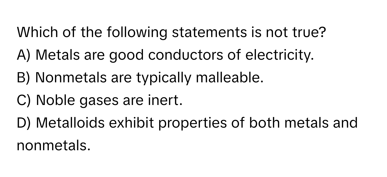 Which of the following statements is not true?

A) Metals are good conductors of electricity. 
B) Nonmetals are typically malleable. 
C) Noble gases are inert. 
D) Metalloids exhibit properties of both metals and nonmetals.