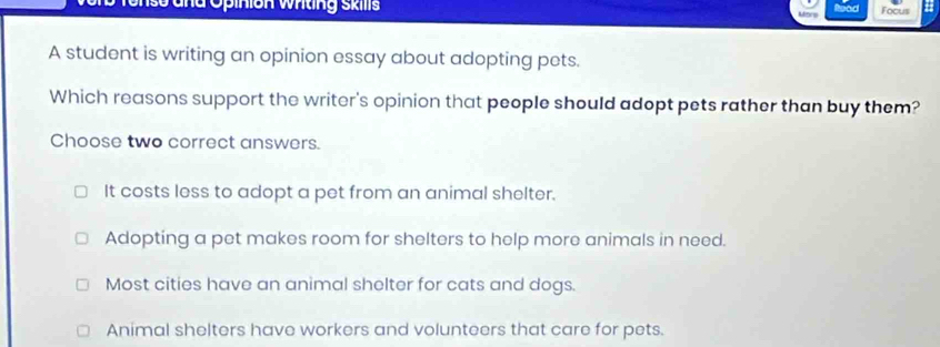 ss and Opinion wting Ski Focus
A student is writing an opinion essay about adopting pets.
Which reasons support the writer's opinion that people should adopt pets rather than buy them?
Choose two correct answers.
It costs less to adopt a pet from an animal shelter.
Adopting a pet makes room for shelters to help more animals in need.
Most cities have an animal shelter for cats and dogs.
Animal shelters have workers and volunteers that care for pets.