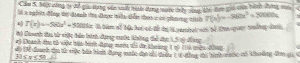 Cầu 5. bift cũng ty đỗ gia dụng sản xuất bình dựng mước thủy câng khi đơn giả vủa bình đưng nan
là x nghĩn đẳng thi doanh thu được biểu diễn theo x có phương tinh 7(n)=-580x^2+50000x
T(x)=-560x^2+50000x là hùm số bậc hai có đỗ thị l pumbol với bể lăm quay xuống đướ,
b) Doanh thu từ việc bản bình đụng nước không thể đục 1,5 rỷ đồng
c) Doanh thu từ việc bán bình dụng mưốc tổi đa khoáng 1 rỷ ó triệu đầng
đ) Để đoanh thu từ việc bản bình dụng nước đạt tổi thiếu 1 tí đẳng thi bình nước có khnởng đơn gi
30≤ x≤ 59.