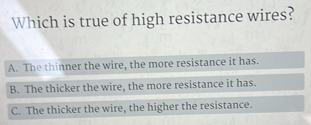 Which is true of high resistance wires?
A. The thinner the wire, the more resistance it has.
B. The thicker the wire, the more resistance it has.
C. The thicker the wire, the higher the resistance.