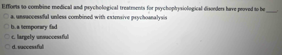 Efforts to combine medical and psychological treatments for psychophysiological disorders have proved to be_ .
a. unsuccessful unless combined with extensive psychoanalysis
b. a temporary fad
c. largely unsuccessful
d. successful