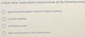 A final crime- scene sketch should include all the following excep
type of search pattern used to collect evidence
a north heading
a distance scale
date and location of the crime scene