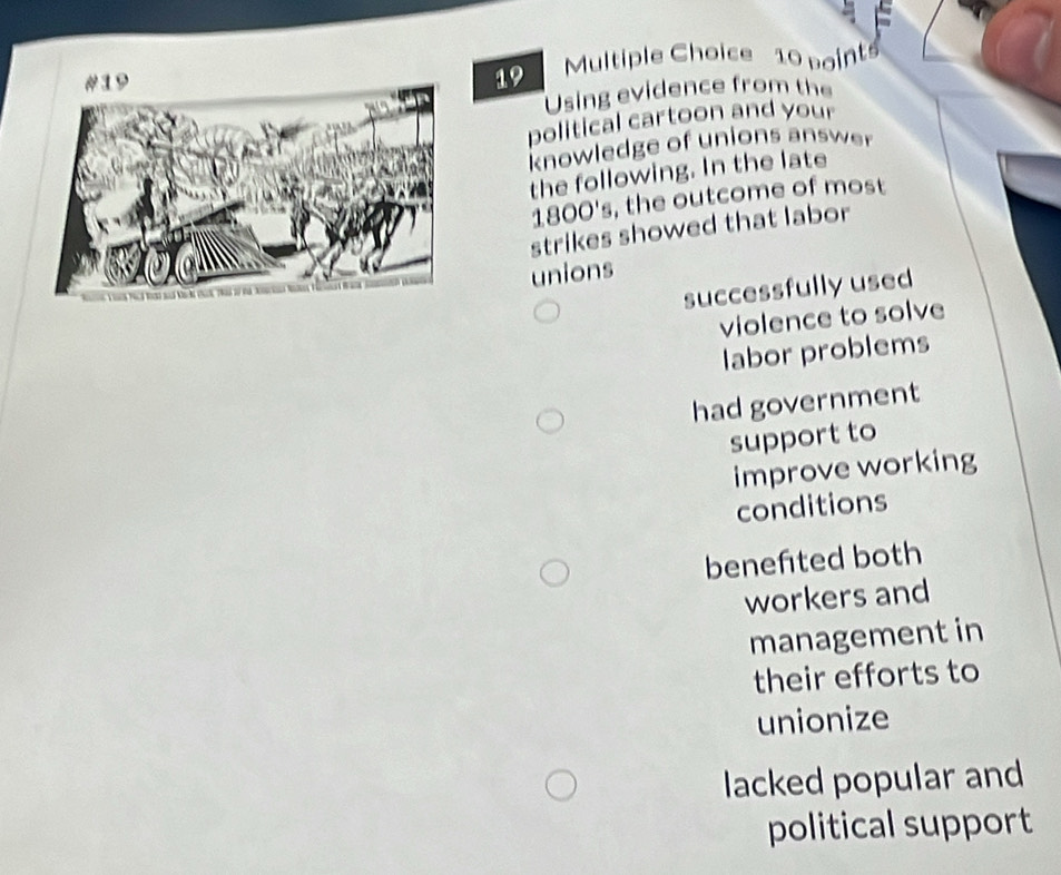 Using evidence from the
political cartoon and your
knowledge of unions answer
the following. In the late
1800's, the outcome of most
strikes showed that labor
unions
successfully used
violence to solve
labor problems
had government
support to
improve working
conditions
benefted both
workers and
management in
their efforts to
unionize
lacked popular and
political support