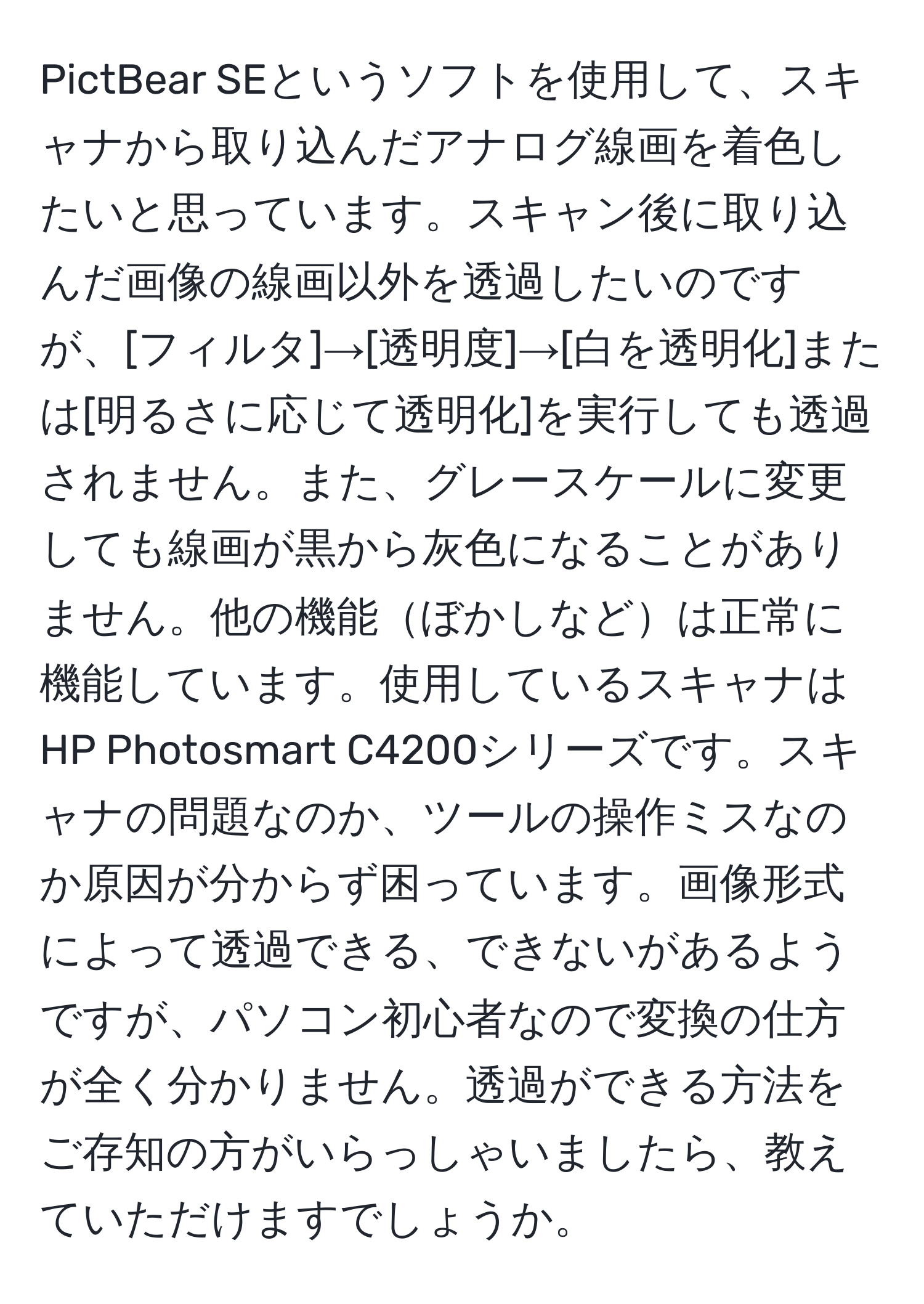 PictBear SEというソフトを使用して、スキャナから取り込んだアナログ線画を着色したいと思っています。スキャン後に取り込んだ画像の線画以外を透過したいのですが、[フィルタ]→[透明度]→[白を透明化]または[明るさに応じて透明化]を実行しても透過されません。また、グレースケールに変更しても線画が黒から灰色になることがありません。他の機能ぼかしなどは正常に機能しています。使用しているスキャナはHP Photosmart C4200シリーズです。スキャナの問題なのか、ツールの操作ミスなのか原因が分からず困っています。画像形式によって透過できる、できないがあるようですが、パソコン初心者なので変換の仕方が全く分かりません。透過ができる方法をご存知の方がいらっしゃいましたら、教えていただけますでしょうか。