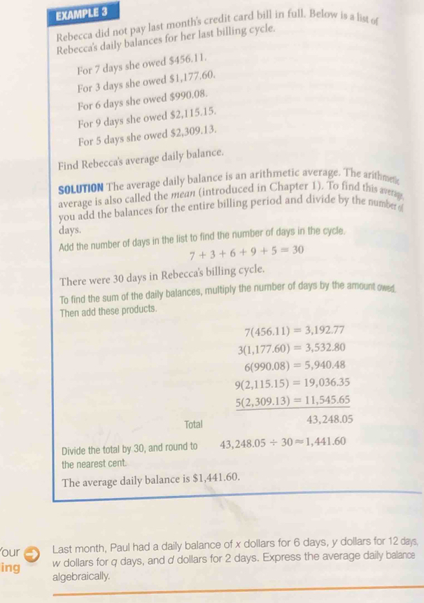 EXAMPLE 3 
Rebecca did not pay last month's credit card bill in full. Below is a list of 
Rebecca's daily balances for her last billing cycle. 
For 7 days she owed $456.11. 
For 3 days she owed $1,177.60. 
For 6 days she owed $990.08. 
For 9 days she owed $2,115.15. 
For 5 days she owed $2,309.13. 
Find Rebecca's average daily balance. 
SOLUTION The average daily balance is an arithmetic average. The arithmetc 
average is also called the mean (introduced in Chapter 1). To find this averay, 
you add the balances for the entire billing period and divide by the number of
days. 
Add the number of days in the list to find the number of days in the cycle.
7+3+6+9+5=30
There were 30 days in Rebecca's billing cycle. 
To find the sum of the daily balances, multiply the number of days by the amount owe 
Then add these products.
7(456.11)=3,192.77
3(1,177.60)=3,532.80
6(990.08)=5,940.48
9(2,115.15)=19,036.35
frac 5(2,309.13)=11,545.65
Total
43,248.05
Divide the total by 30, and round to 43,248.05/ 30approx 1,441.60
the nearest cent. 
The average daily balance is $1,441.60. 
our Last month, Paul had a daily balance of x dollars for 6 days, y dollars for 12 days. 
ing w dollars for q days, and d dollars for 2 days. Express the average daily balance 
algebraically.