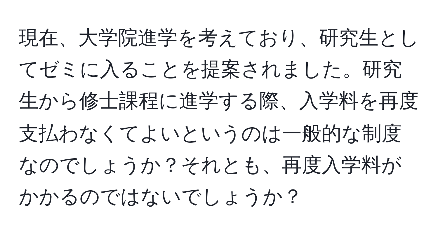 現在、大学院進学を考えており、研究生としてゼミに入ることを提案されました。研究生から修士課程に進学する際、入学料を再度支払わなくてよいというのは一般的な制度なのでしょうか？それとも、再度入学料がかかるのではないでしょうか？